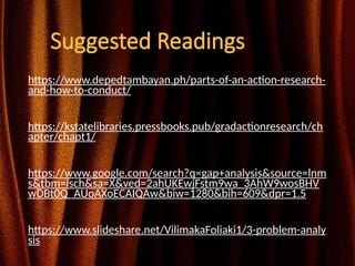 Suggested Readings
https://www.depedtambayan.ph/parts-of-an-action-research-
and-how-to-conduct/
https://kstatelibraries.pressbooks.pub/gradactionresearch/ch
apter/chapt1/
https://www.google.com/search?q=gap+analysis&source=lnm
s&tbm=isch&sa=X&ved=2ahUKEwjFstm9wa_3AhW9wosBHV
wDBt0Q_AUoAXoECAIQAw&biw=1280&bih=609&dpr=1.5
https://www.slideshare.net/VilimakaFoliaki1/3-problem-analy
sis
 