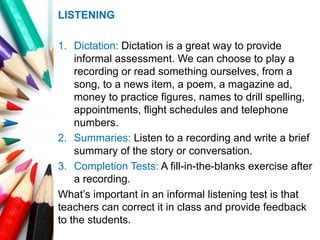 LISTENING
1. Dictation: Dictation is a great way to provide
informal assessment. We can choose to play a
recording or read something ourselves, from a
song, to a news item, a poem, a magazine ad,
money to practice figures, names to drill spelling,
appointments, flight schedules and telephone
numbers.
2. Summaries: Listen to a recording and write a brief
summary of the story or conversation.
3. Completion Tests: A fill-in-the-blanks exercise after
a recording.
What’s important in an informal listening test is that
teachers can correct it in class and provide feedback
to the students.
 
