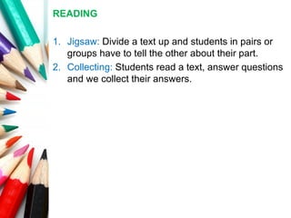 READING
1. Jigsaw: Divide a text up and students in pairs or
groups have to tell the other about their part.
2. Collecting: Students read a text, answer questions
and we collect their answers.
 