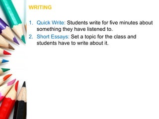 WRITING
1. Quick Write: Students write for five minutes about
something they have listened to.
2. Short Essays: Set a topic for the class and
students have to write about it.
 
