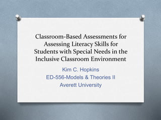 Classroom-Based Assessments for 
Assessing Literacy Skills for 
Students with Special Needs in the 
Inclusive Classroom Environment 
Kim C. Hopkins 
ED-556-Models & Theories II 
Averett University 
 