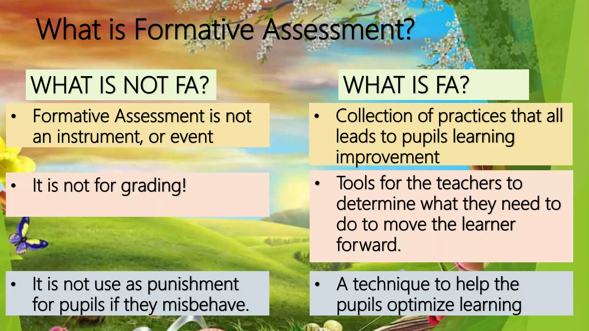 What is Formative Assessment?
WHAT IS NOT FA?
• Formative Assessment is not
an instrument, or event
• It is not for grading!
• A technique to help the
pupils optimize learning
WHAT IS FA?
• Collection of practices that all
leads to pupils learning
improvement
• Tools for the teachers to
determine what they need to
do to move the learner
forward.
• It is not use as punishment
for pupils if they misbehave.
 