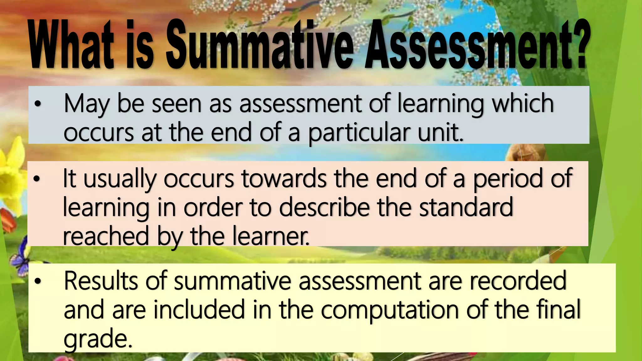 • May be seen as assessment of learning which
occurs at the end of a particular unit.
• It usually occurs towards the end of a period of
learning in order to describe the standard
reached by the learner.
• Results of summative assessment are recorded
and are included in the computation of the final
grade.
 