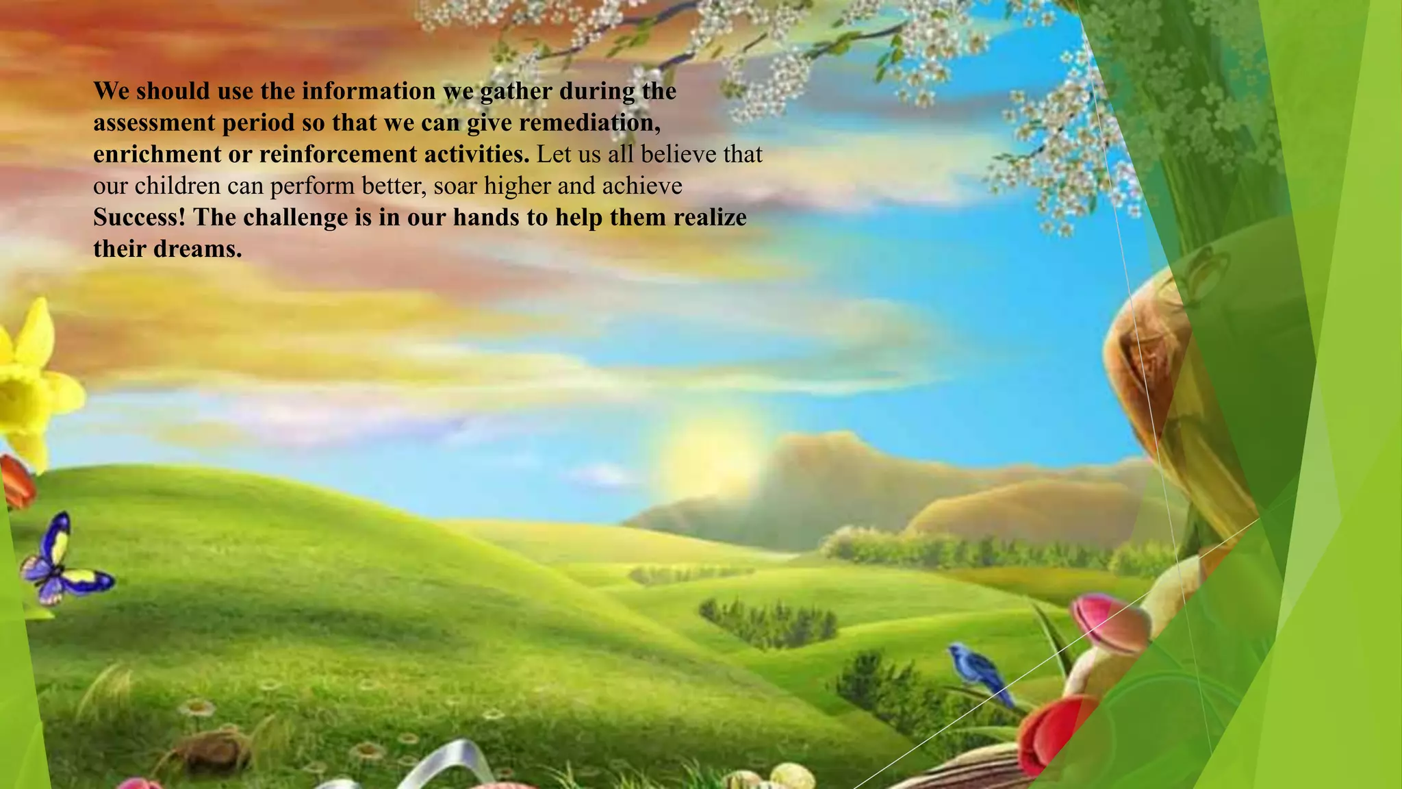 We should use the information we gather during the
assessment period so that we can give remediation,
enrichment or reinforcement activities. Let us all believe that
our children can perform better, soar higher and achieve
Success! The challenge is in our hands to help them realize
their dreams.
 