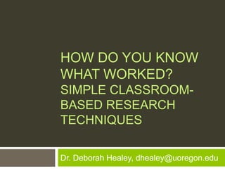 HOW DO YOU KNOW
WHAT WORKED?
SIMPLE CLASSROOM-
BASED RESEARCH
TECHNIQUES

Dr. Deborah Healey, dhealey@uoregon.edu
 