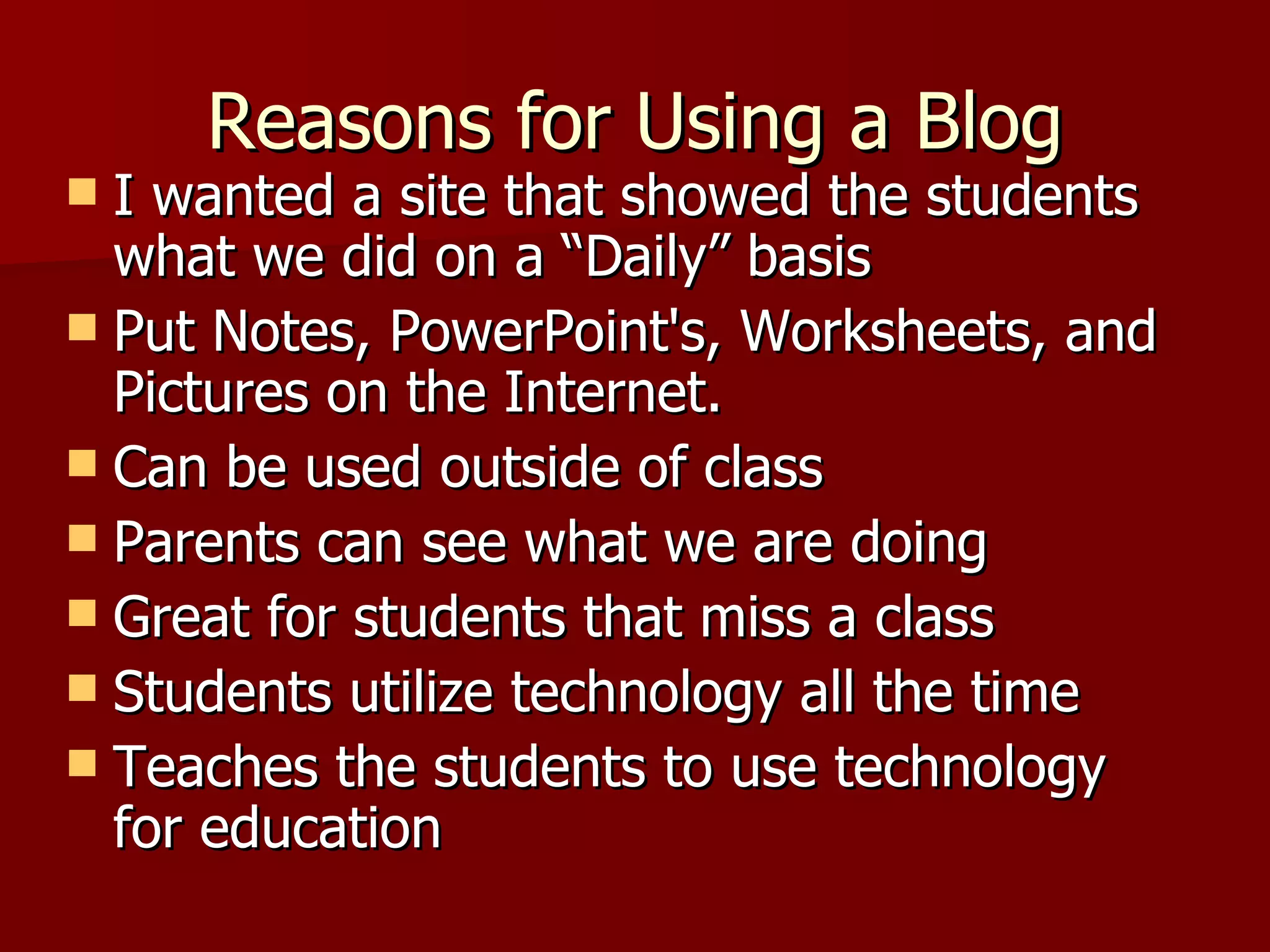 Reasons for Using a Blog I wanted a site that showed the students what we did on a “Daily” basis Put Notes, PowerPoint's, Worksheets, and Pictures on the Internet. Can be used outside of class Parents can see what we are doing Great for students that miss a class Students utilize technology all the time Teaches the students to use technology for education  