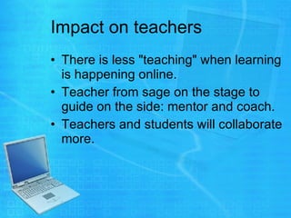 Impact on teachers There is less "teaching" when learning is happening online.  Teacher from sage on the stage to guide on the side: mentor and coach.  Teachers and students will collaborate more.  