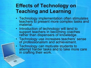 Effects of Technology on Teaching and Learning Technology implementation often stimulates teachers to present more complex tasks and material.  Introduction of technology will tend to support teachers in becoming coaches rather than dispensers of knowledge.  Technology use increases teachers’ sense of professionalism and achievement.  Technology can motivate students to attempt harder tasks and to take more care in crafting their work.  