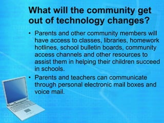 What will the community get out of technology changes?   Parents and other community members will have access to classes, libraries, homework hotlines, school bulletin boards, community access channels and other resources to assist them in helping their children succeed in schools.  Parents and teachers can communicate through personal electronic mail boxes and voice mail.  