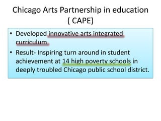 Chicago Arts Partnership in education ( CAPE)Developed innovative arts integrated curriculumResult- Inspiring turn around in student achievement at 14 high poverty schools in deeply troubled Chicago public school district.