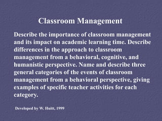 Classroom Management
Describe the importance of classroom management
and its impact on academic learning time. Describe
differences in the approach to classroom
management from a behavioral, cognitive, and
humanistic perspective. Name and describe three
general categories of the events of classroom
management from a behavioral perspective, giving
examples of specific teacher activities for each
category.

Developed by W. Huitt, 1999
 