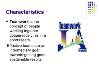 Characteristics Teamwork  is the concept of people working together cooperatively, as in a sports team. Effective teams are an intermediary goal towards getting good, sustainable results. 