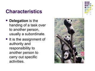 Characteristics Delegation  is the handing of a task over to another person, usually a subordinate. It is the assignment of authority and responsibility to another person to carry out specific activities.  