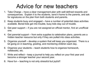 Advice for new teachers Take Charge – have a clear management plan with well defined rewards and consequences.  Explain it to the students, send it home to the parents, and ask for signatures on the plan from both students and parents. Keep students busy and engaged – have a number of potential class activities available. Bored kids get into trouble, busy kids stay out of trouble. Get peer support – if you are not assigned an official mentor, find an unofficial one. Get parental support – from extra supplies to celebration plans, parents are a hidden teacher resource but only if they are pulled into class activities. Organize yourself – develop a system that will keep you organized.  There is a lot going on in teaching, grading, and monitoring children each day. Organize your students – teach students how to organize homework, notebooks, etc. Write and reflect – keep a journal to help you reflect on your first year and become a stronger teacher your second year. Have fun – teaching is not only stressful but joyful!! 