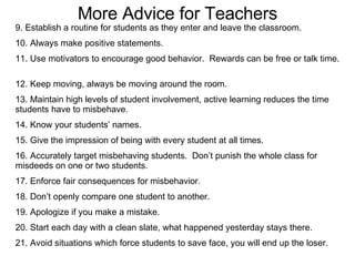 More Advice for Teachers 9. Establish a routine for students as they enter and leave the classroom.  10. Always make positive statements. 11. Use motivators to encourage good behavior.  Rewards can be free or talk time.  12. Keep moving, always be moving around the room. 13. Maintain high levels of student involvement, active learning reduces the time students have to misbehave. 14. Know your students’ names. 15. Give the impression of being with every student at all times.  16. Accurately target misbehaving students.  Don’t punish the whole class for misdeeds on one or two students. 17. Enforce fair consequences for misbehavior. 18. Don’t openly compare one student to another. 19. Apologize if you make a mistake. 20. Start each day with a clean slate, what happened yesterday stays there. 21. Avoid situations which force students to save face, you will end up the loser.  