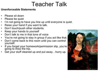 Teacher Talk Unenforceable Statements Please sit down Please be quiet I’m not going to have you line up until everyone is quiet. Raise your hand if you want to talk. Don’t touch/push other students. Keep your hands to yourself Don’t talk to me in that tone of voice You’re not going to stay in group if you act like that. Don’t come back to this room until you can control yourself. If you forget your homework/permission slip, you’re going to miss the trip. Get your stuff cleaned up and put away…hurry up. 