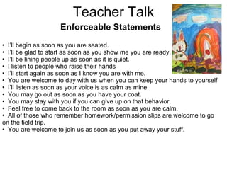 Teacher Talk Enforceable Statements I’ll begin as soon as you are seated. I’ll be glad to start as soon as you show me you are ready. I’ll be lining people up as soon as it is quiet. I listen to people who raise their hands I’ll start again as soon as I know you are with me. You are welcome to day with us when you can keep your hands to yourself I’ll listen as soon as your voice is as calm as mine. You may go out as soon as you have your coat. You may stay with you if you can give up on that behavior. Feel free to come back to the room as soon as you are calm. All of those who remember homework/permission slips are welcome to go on the field trip. You are welcome to join us as soon as you put away your stuff. 