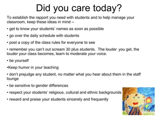 Did you care today? To establish the rapport you need with students and to help manage your classroom, keep these ideas in mind –  get to know your students’ names as soon as possible go over the daily schedule with students post a copy of the class rules for everyone to see remember you can’t out scream 30 plus students.  The louder  you get, the louder your class becomes, learn to moderate your voice. be yourself Keep humor in your teaching don’t prejudge any student, no matter what you hear about them in the staff lounge be sensitive to gender differences respect your students’ religious, cultural and ethnic backgrounds reward and praise your students sincerely and frequently 