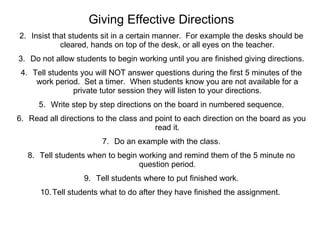 Giving Effective Directions Insist that students sit in a certain manner.  For example the desks should be cleared, hands on top of the desk, or all eyes on the teacher. Do not allow students to begin working until you are finished giving directions. Tell students you will NOT answer questions during the first 5 minutes of the work period.  Set a timer.  When students know you are not available for a private tutor session they will listen to your directions. Write step by step directions on the board in numbered sequence. Read all directions to the class and point to each direction on the board as you read it. Do an example with the class. Tell students when to begin working and remind them of the 5 minute no question period. Tell students where to put finished work. Tell students what to do after they have finished the assignment.  