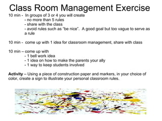 Class Room Management Exercise 10 min -  In groups of 3 or 4 you will create  - no more than 5 rules - share with the class  - avoid rules such as “be nice”.  A good goal but too vague to serve as  a rule 10 min -  come up with 1 idea for classroom management, share with class  10 min – come up with  - 1 bell work idea - 1 idea on how to make the parents your ally - 1 way to keep students involved Activity  – Using a piece of construction paper and markers, in your choice of color, create a sign to illustrate your personal classroom rules.  