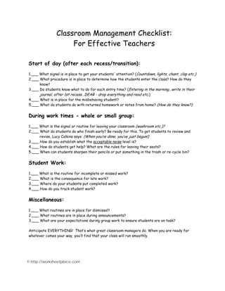 Classroom Management Checklist: 
For Effective Teachers 
Start of day (after each recess/transition): 
1.___ What signal is in place to get your students' attention? (Countdown, lights, chant, clap etc.) 
2.___ What procedure is in place to determine how the students enter the class? How do they 
know? 
3.___ Do students know what to do for each entry time? (Entering in the morning...write in their 
journal, after 1st recess...DEAR - drop everything and read etc.) 
4.___ What is in place for the misbehaving student? 
5.___ What do students do with returned homework or notes from home? (How do they know?) 
During work times - whole or small group: 
1.___ What is the signal or routine for leaving your classroom (washroom etc.)? 
2.___ What do students do who finish early? Be ready for this. To get students to review and 
revise, Lucy Calkins says: (When you’re done, you’ve just begun!) 
3.___ How do you establish what the acceptable noise level is? 
4.___ How do students get help? What are the rules for leaving their seats? 
5.___ When can students sharpen their pencils or put something in the trash or re-cycle bin? 
Student Work: 
1.___ What is the routine for incomplete or missed work? 
2.___ What is the consequence for late work? 
3.___ Where do your students put completed work? 
4.___ How do you track student work? 
Miscellaneous: 
1.___ What routines are in place for dismissal? 
2.___ What routines are in place during announcements? 
3.___ What are your expectations during group work to ensure students are on task? 
Anticipate EVERYTHING! That’s what great classroom managers do. When you are ready for 
whatever comes your way, you’ll find that your class will run smoothly. 
© http://worksheetplace.com 
