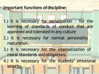 Important functions ofdiscipline:
1.) It is necessary for socialization – for the
learning of standards of conduct that are
approved and tolerated in any culture
2.) It is necessary for normal personality
maturation.
3.) It is necessary for the internalization of
moral standards andobligations.
4.) It is necessary for the students’ emotional
security.
 