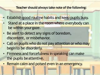 Teachershould always take note of the following:
• Establish good routine habits and keep pupils busy.
• Stand at a place in the room where everybody can
be within yourgaze.
• Be alert to detect any signs of boredom,
discontent, ormisbehavior.
• Call on pupils who do not pay attention or who may
beginto be disorderly.
• Firmness and forcefulness in speaking can make
the pupils beattentive.
• Remain calm and poised even in an emergency.
 