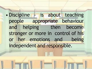 • Discipline - is about teaching
people appropriate behaviour
and helping then become
stronger or more in control of his
or her emotions and being
independent and responsible.
 