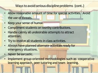 Waystoavoidseriousdisciplineproblems (cont..)
• Allow reasonable amount of time for special activities. Avoid
the use of threats.
• Keep your sense of humor.
• Compliment students on worthy contributions.
• Handle calmly all undesirable attempts to attract
attention.
• Try to involve all students in class activities.
• Always have planned alternate activities ready for
emergency situations.
• Never besarcastic.
• Implement group-oriented methodologies such as cooperative
learning approach, peer tutoring and team learning.
 