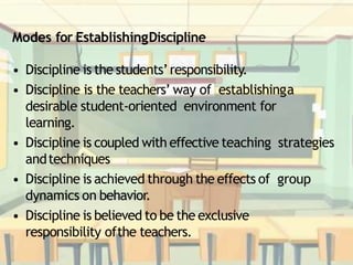 Modes for EstablishingDiscipline
• Discipline is the students’responsibility.
• Discipline is the teachers’ way of establishinga
desirable student-oriented environment for
learning.
• Discipline is coupled with effective teaching strategies
andtechniques
• Discipline is achieved through the effects of group
dynamics on behavior.
• Discipline is believed to be the exclusive
responsibility ofthe teachers.
 