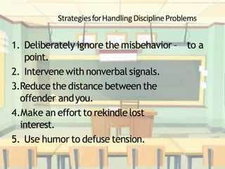 StrategiesforHandlingDisciplineProblems
1. Deliberately ignore the misbehavior – to a
point.
2. Intervene with nonverbal signals.
3.Reduce the distance between the
offender andyou.
4.Make an effort to rekindlelost
interest.
5. Use humor to defuse tension.
 