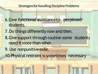 StrategiesforHandlingDisciplineProblems
6.Give functional assistanceto- perplexed
students.
7.Do things differently now and then.
8.Give support through routine-some students
need it more than other.
9.Use nonpunitiveexile.
10.Physical restraint is sometimes necessary
 