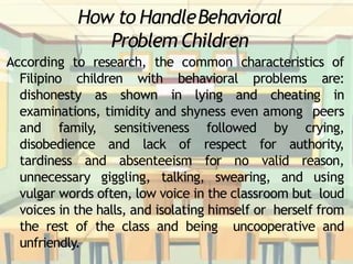 How to HandleBehavioral
Problem Children
According to research, the common characteristics of
Filipino children with behavioral problems are:
dishonesty as shown in lying and cheating in
examinations, timidity and shyness even among peers
and family, sensitiveness followed by crying,
disobedience and lack of respect for authority,
tardiness and absenteeism for no valid reason,
unnecessary giggling, talking, swearing, and using
vulgar words often, low voice in the classroom but loud
voices in the halls, and isolating himself or herself from
the rest of the class and being uncooperative and
unfriendly.
 