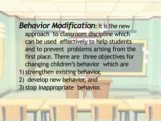 Behavior Modification: It is the new
approach to classroom discipline which
can be used effectively to help students
and to prevent problems arising from the
first place. There are three objectives for
changing children’s behavior which are
1) strengthen existing behavior,
2) develop new behavior, and
3) stop inappropriate behavior.
 