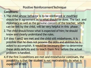 Positive ReinforcementTechnique
Conditions:
1.The child whose behavior is to be reinforced or modified
should be in agreement as to what should be done. The tact and
diplomacy as well as the genuine concern of the teacher, which
can be felt by the child, will be very helpful in this phase.
2.The child should know what is expected of him; he should
know and clearly understand the rules.
3.If step 1 and2 are met and the child still misbehaves, it is
possible that he does not possess the skills and abilities he is
asked to accomplish. It would be necessary then to determine
these skills deficits and to teach them first before the actual
problem ishandled.
4.If the first 3 conditions are met and misbehavior continues, the
possibility is that the student is not motivated to do what is
expected ofhim.
 