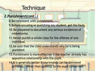 Technique
2.Punishment(cont..)
8.Beconsistent with punishment.
9.Before accusing or punishing any student, get the facts.
10.Be prepared to document any serious incidences of
misbehavior.
11.Never punish a whole class for the offense of one
individual.
12.be sure that the child understands why he is being
punished.
13.Punishment is more effective if the teacher already has
appositive relationship with the pupil.
14.It is generally better if reprimands can be delivered
privately, rather than publicly, to the pupil concerned.
 
