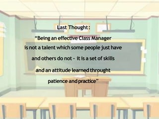 Last Thought:
“Being an effectiveClass Manager
is not a talent whichsome peoplejust have
and others do not – it is a set of skills
and an attitude learnedthrought
patience andpractice”
 
