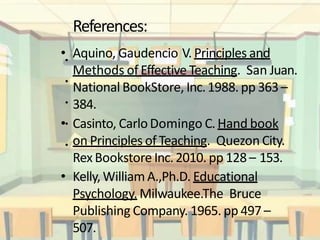 References:
• Aquino, Gaudencio V. Principles and
Methods of Effective Teaching. San Juan.
National BookStore, Inc.1988. pp 363–
384.
• Casinto, CarloDomingo C.Hand book
on Principles of Teaching. Quezon City.
RexBookstore Inc.2010. pp 128– 153.
• Kelly, WilliamA.,Ph.D. Educational
Psychology. Milwaukee.The Bruce
Publishing Company. 1965. pp 497 –
507.
•
•
•
•
•
 