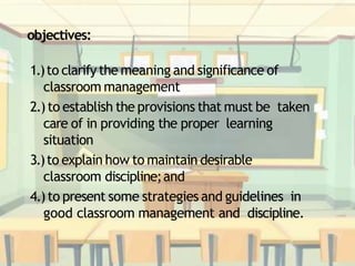 objectives:
1.)to clarify the meaning and significance of
classroom management
2.)to establish the provisions that must be taken
care of in providing the proper learning
situation
3.)to explain how to maintain desirable
classroom discipline;and
4.)to present some strategies and guidelines in
good classroom management and discipline.
 