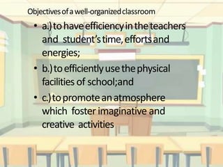 Objectivesofawell-organizedclassroom
• a.)tohaveefficiencyintheteachers
and student’stime,effortsand
energies;
• b.)toefficientlyusethephysical
facilities of school;and
• c.)topromoteanatmosphere
which foster imaginative and
creative activities
 
