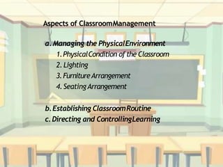 Aspects of ClassroomManagement
a.Managing the PhysicalEnvironment
1.PhysicalCondition of the Classroom
2.Lighting
3.FurnitureArrangement
4.SeatingArrangement
b.Establishing ClassroomRoutine
c.Directing and ControllingLearning
 