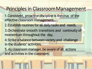 Principles in ClassroomManagement
1.Consistent, proactive discipline is the crux of the
effective classroom management.
2.Establish routines for alldaily tasks and needs.
3.Orchestrate smooth transitions and continuity of
momentum throughout the day.
4.Strike a balancebetween variety and challenge
in the students’activities.
5.As classroom manager, be aware of all actions
and activities in the classroom.
 