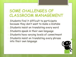 SOME CHALLENGES OF
CLASSROOM MANAGEMENT
� Students find it difficult to participate
because they don’t want to make a mistake
� Students insist on translating every word
� Students speak in their own language
� Students have varying levels of commitment
� Students insist on translating every phrase
into their own language
 