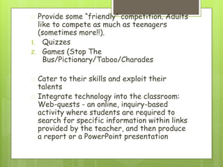 � Provide some “friendly” competition. Adults
like to compete as much as teenagers
(sometimes more!!).
1. Quizzes
2. Games (Stop The
Bus/Pictionary/Taboo/Charades
� Cater to their skills and exploit their
talents
� Integrate technology into the classroom:
Web-quests - an online, inquiry-based
activity where students are required to
search for specific information within links
provided by the teacher, and then produce
a report or a PowerPoint presentation
 
