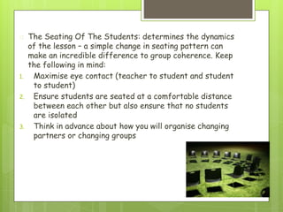 � The Seating Of The Students: determines the dynamics
of the lesson – a simple change in seating pattern can
make an incredible difference to group coherence. Keep
the following in mind:
1. Maximise eye contact (teacher to student and student
to student)
2. Ensure students are seated at a comfortable distance
between each other but also ensure that no students
are isolated
3. Think in advance about how you will organise changing
partners or changing groups
 