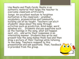 � Use Realia and Flash Cards: Realia is an
authentic material that helps the teacher to
overcome classroom artificiality
� Songs: An excellent medium to heighten
motivation in the classroom – grammar,
vocabulary, pronunciation and community
building can all be taught. Teachers can elicit
students’ ideas about the song through
activities such as prediction, mind maps, word
splashes etc… Students discuss questions such
as the feelings in the song, what will happen
next, etc… and write their responses in an
interesting manner. Students may write and
present how the song makes them feel and then
draw a picture of their feelings while listening
to the song. Teachers respond to this
presentation and ask questions. Then, feedback
is provided from the group.
 