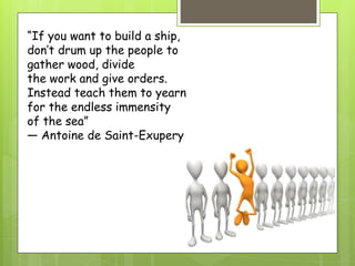 “If you want to build a ship,
don’t drum up the people to
gather wood, divide
the work and give orders.
Instead teach them to yearn
for the endless immensity
of the sea”
— Antoine de Saint-Exupery
 