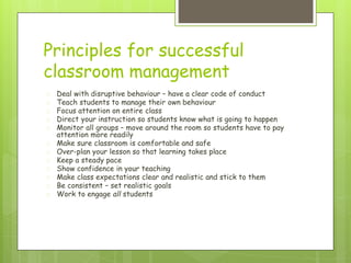 Principles for successful
classroom management
� Deal with disruptive behaviour – have a clear code of conduct
� Teach students to manage their own behaviour
� Focus attention on entire class
� Direct your instruction so students know what is going to happen
� Monitor all groups – move around the room so students have to pay
attention more readily
� Make sure classroom is comfortable and safe
� Over-plan your lesson so that learning takes place
� Keep a steady pace
� Show confidence in your teaching
� Make class expectations clear and realistic and stick to them
� Be consistent – set realistic goals
� Work to engage all students
 