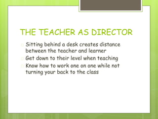 THE TEACHER AS DIRECTOR
� Sitting behind a desk creates distance
between the teacher and learner
� Get down to their level when teaching
� Know how to work one on one while not
turning your back to the class
 