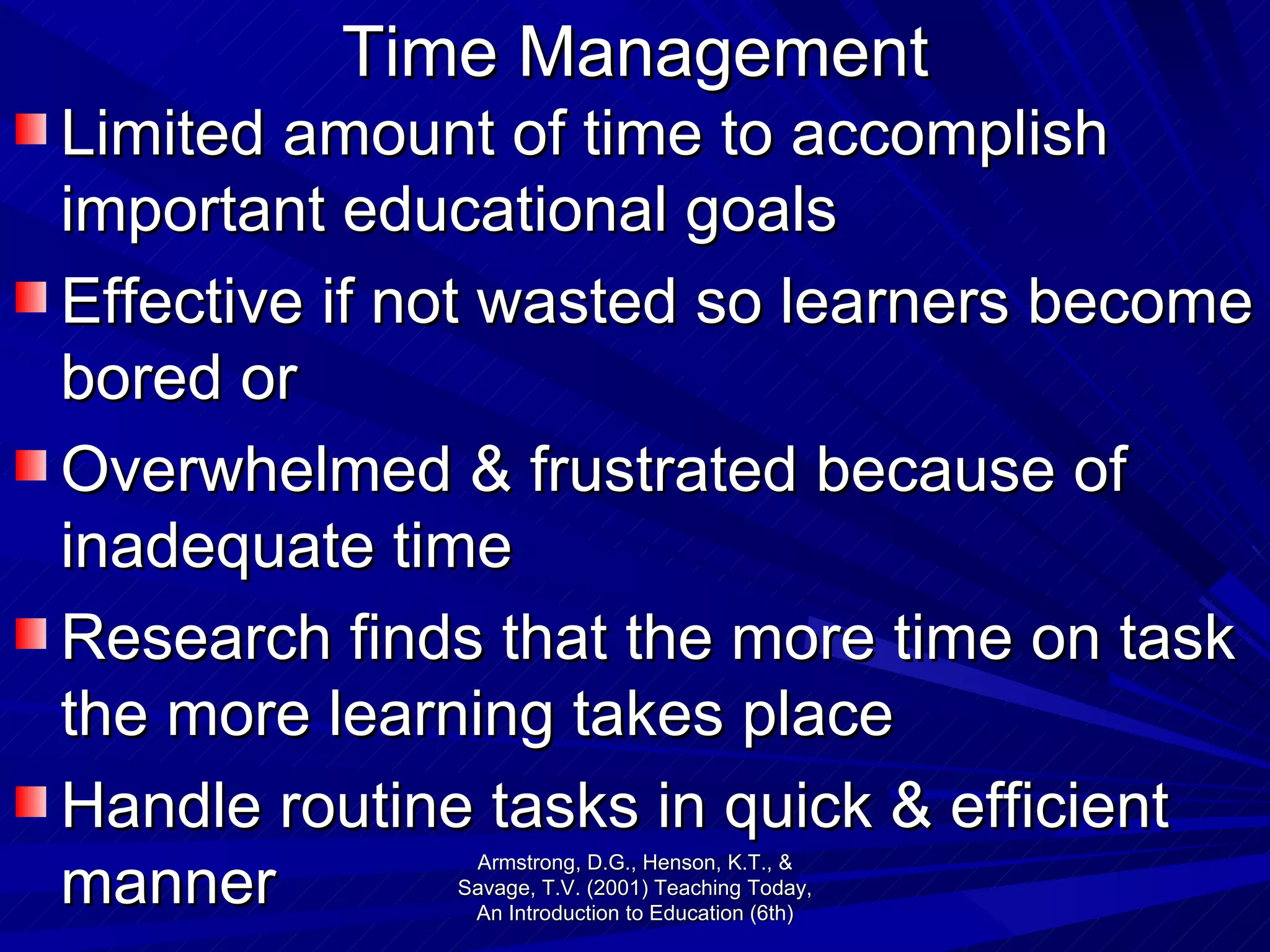 Time Management Limited amount of time to accomplish important educational goals Effective if not wasted so learners become bored or Overwhelmed & frustrated because of inadequate time Research finds that the more time on task the more learning takes place Handle routine tasks in quick & efficient manner Armstrong, D.G., Henson, K.T., & Savage, T.V. (2001) Teaching Today, An Introduction to Education (6th) 